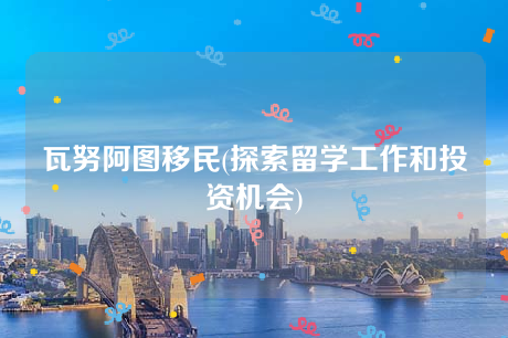 瓦努阿图移民(探索留学工作和投资机会) 瓦努阿图移民(探索留学工作和投资机会)