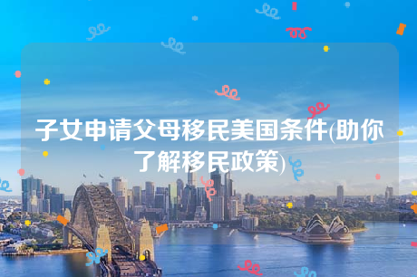 子女申请父母移民美国条件(助你了解移民政策) 子女申请父母移民美国条件(助你了解移民政策)
