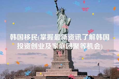 韩国移民(掌握最新资讯了解韩国投资创业及家庭团聚等机会) 韩国移民(掌握最新资讯了解韩国投资创业及家庭团聚等机会)