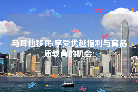 马耳他移民(享受优越福利与高品质教育的机会) 马耳他移民(享受优越福利与高品质教育的机会)