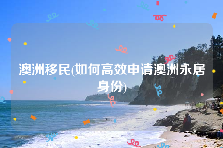 澳洲移民(如何高效申请澳洲永居身份) 澳洲移民(如何高效申请澳洲永居身份)