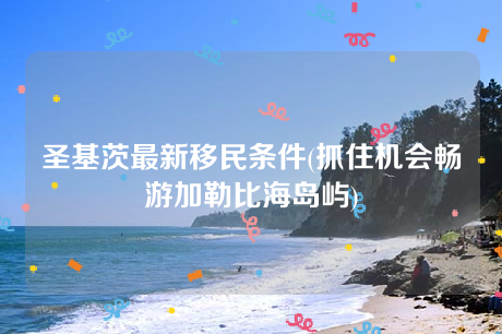 圣基茨最新移民条件(抓住机会畅游加勒比海岛屿) 圣基茨最新移民条件(抓住机会畅游加勒比海岛屿)