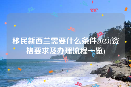 移民新西兰需要什么条件2023(资格要求及办理流程一览) 移民新西兰需要什么条件2023(资格要求及办理流程一览)
