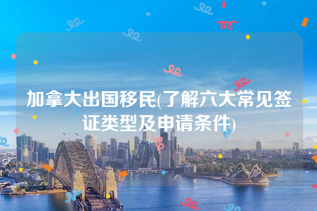 加拿大出国移民(了解六大常见签证类型及申请条件) 加拿大出国移民(了解六大常见签证类型及申请条件)