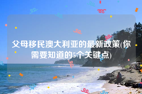 父母移民澳大利亚的最新政策(你需要知道的5个关键点) 父母移民澳大利亚的最新政策(你需要知道的5个关键点)