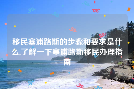 移民塞浦路斯的步骤和要求是什么,了解一下塞浦路斯移民办理指南 移民塞浦路斯的步骤和要求是什么,了解一下塞浦路斯移民办理指南