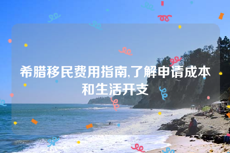 希腊移民费用指南,了解申请成本和生活开支 希腊移民费用指南,了解申请成本和生活开支