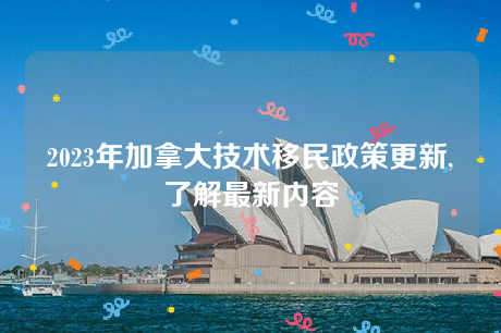 2023年加拿大技术移民政策更新,了解最新内容 2023年加拿大技术移民政策更新,了解最新内容