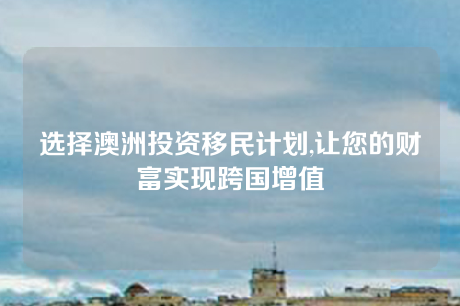 选择澳洲投资移民计划,让您的财富实现跨国增值 选择澳洲投资移民计划,让您的财富实现跨国增值