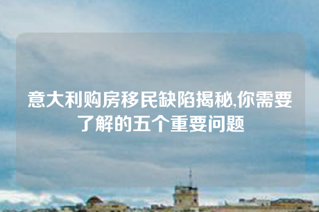 意大利购房移民缺陷揭秘,你需要了解的五个重要问题 意大利购房移民缺陷揭秘,你需要了解的五个重要问题