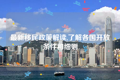 最新移民政策解读,了解各国开放条件和细则 最新移民政策解读,了解各国开放条件和细则