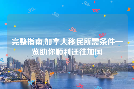 完整指南,加拿大移民所需条件一览助你顺利迁往加国 完整指南,加拿大移民所需条件一览助你顺利迁往加国