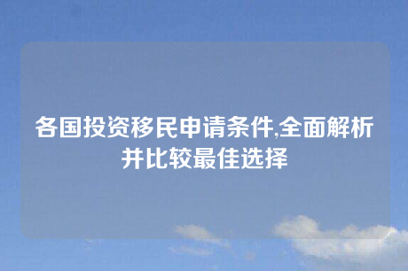 各国投资移民申请条件,全面解析并比较最佳选择 各国投资移民申请条件,全面解析并比较最佳选择