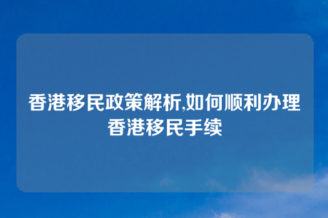 香港移民政策解析,如何顺利办理香港移民手续 香港移民政策解析,如何顺利办理香港移民手续