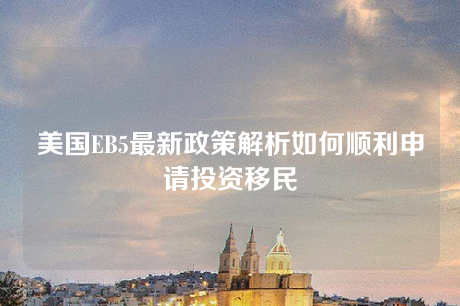 美国EB5最新政策解析如何顺利申请投资移民 美国EB5最新政策解析如何顺利申请投资移民