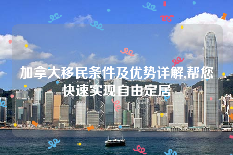 加拿大移民条件及优势详解,帮您快速实现自由定居 加拿大移民条件及优势详解,帮您快速实现自由定居