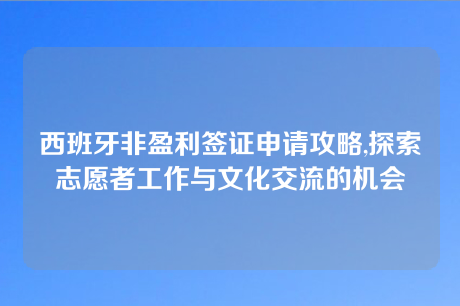 西班牙非盈利签证申请攻略,探索志愿者工作与文化交流的机会 西班牙非盈利签证申请攻略,探索志愿者工作与文化交流的机会