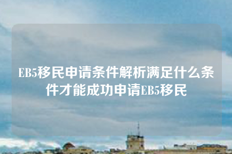 EB5移民申请条件解析满足什么条件才能成功申请EB5移民 EB5移民申请条件解析满足什么条件才能成功申请EB5移民