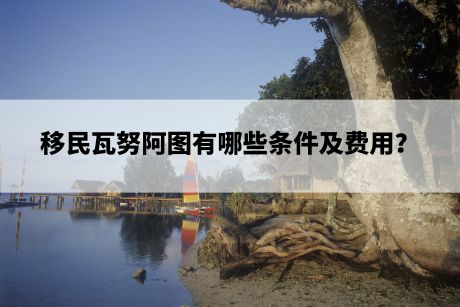 移民瓦努阿图有哪些条件及费用? 移民瓦努阿图有哪些条件及费用?