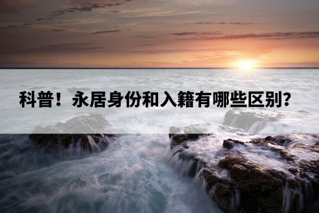 科普!永居身份和入籍有哪些区别? 科普!永居身份和入籍有哪些区别?