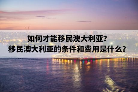 如何才能移民澳大利亚?移民澳大利亚的条件和费用是什么? 如何才能移民澳大利亚?移民澳大利亚的条件和费用是什么?
