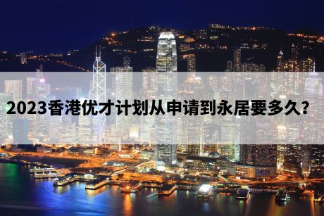 2023香港优才计划从申请到永居要多久? 2023香港优才计划从申请到永居要多久?