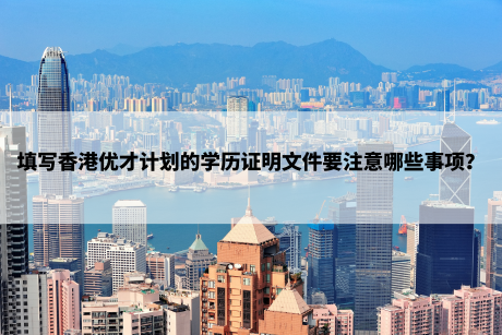 填写香港优才计划的学历证明文件要注意哪些事项? 填写香港优才计划的学历证明文件要注意哪些事项?