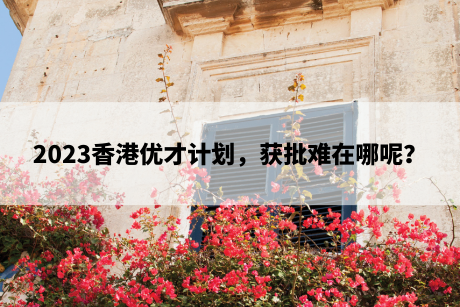 2023香港优才计划，获批难在哪呢？