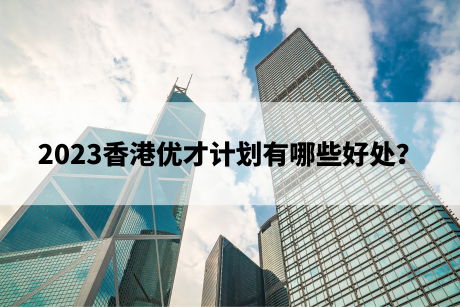 2023香港优才计划有哪些好处? 2023香港优才计划有哪些好处?