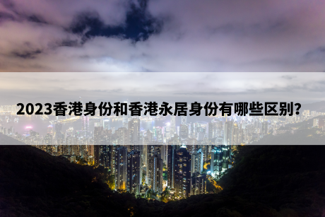 2023香港身份和香港永居身份有哪些区别？