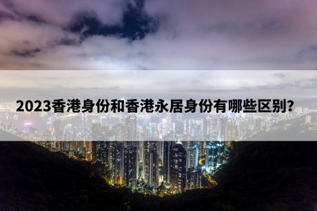 2023香港身份和香港永居身份有哪些区别? 2023香港身份和香港永居身份有哪些区别?