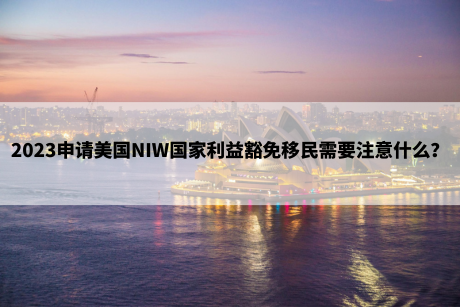 2023申请美国NIW国家利益豁免移民需要注意什么? 2023申请美国NIW国家利益豁免移民需要注意什么?