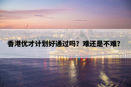 香港优才计划好通过吗?难还是不难? 香港优才计划好通过吗?难还是不难?