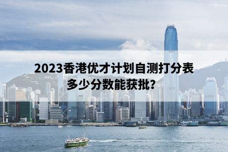 2023香港优才计划自测打分表,多少分数能获批? 2023香港优才计划自测打分表,多少分数能获批?