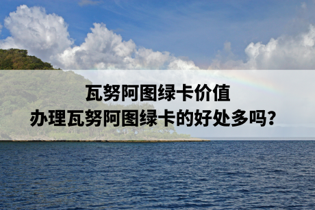 瓦努阿图绿卡价值,办理瓦努阿图绿卡的好处多吗? 瓦努阿图绿卡价值,办理瓦努阿图绿卡的好处多吗?