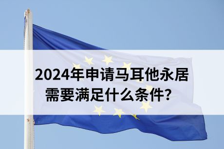 2024年申请马耳他永居需要满足什么条件? 2024年申请马耳他永居需要满足什么条件?